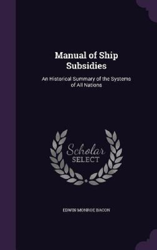 Manual of Ship Subsidies: An Historical Summary of the Systems of All Nations by Edwin Monroe Bacon