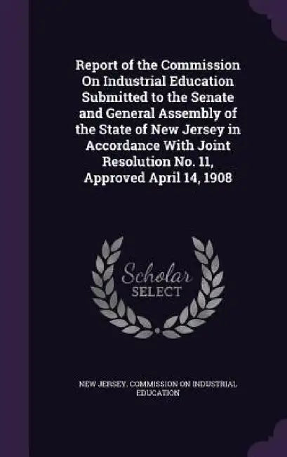 Report of the Commission On Industrial Education Submitted to the Senate and General Assembly of the State of New Jersey in Accordance With Joint Reso by New Jersey Commission on Industrial Edu
