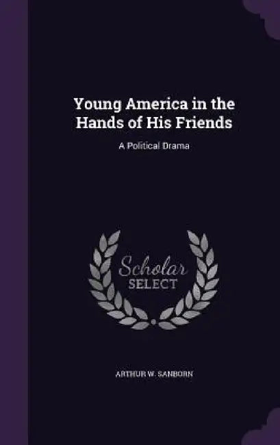 Young America in the Hands of His Friends: A Political Drama by Arthur Woodridge Sanborn