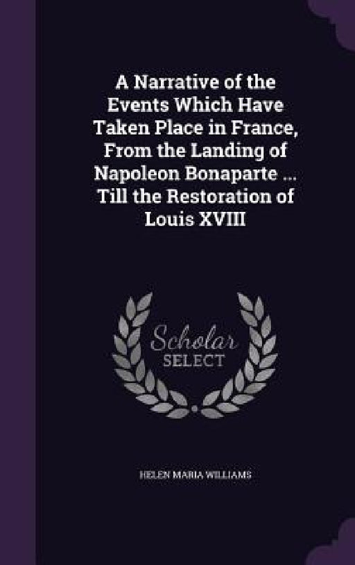 A Narrative of the Events Which Have Taken Place in France, From the Landing of Napoleon Bonaparte ... Till the Restoration of Louis XVIII by Helen Maria Williams