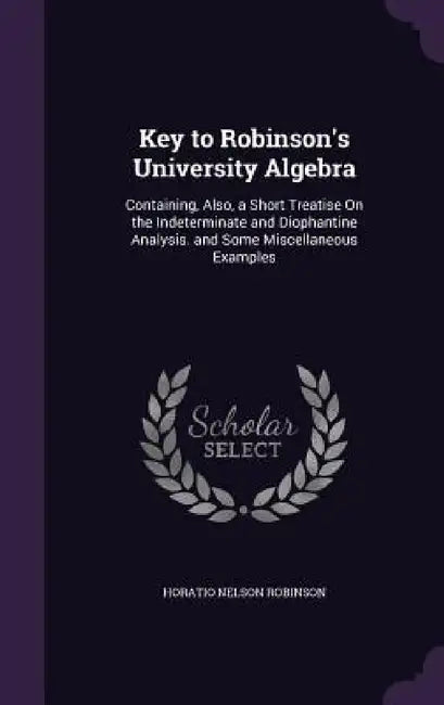 Key to Robinson's University Algebra: Containing, Also, a Short Treatise On the Indeterminate and Diophantine Analysis. and Some Miscellaneous Example by Horatio Nelson Robinson