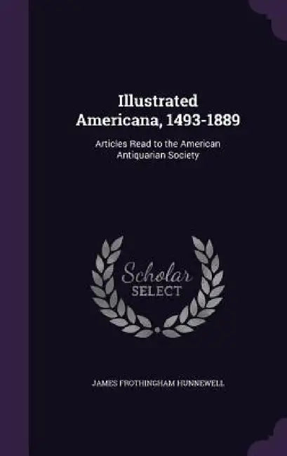 Illustrated Americana, 1493-1889: Articles Read to the American Antiquarian Society by James Frothingham Hunnewell