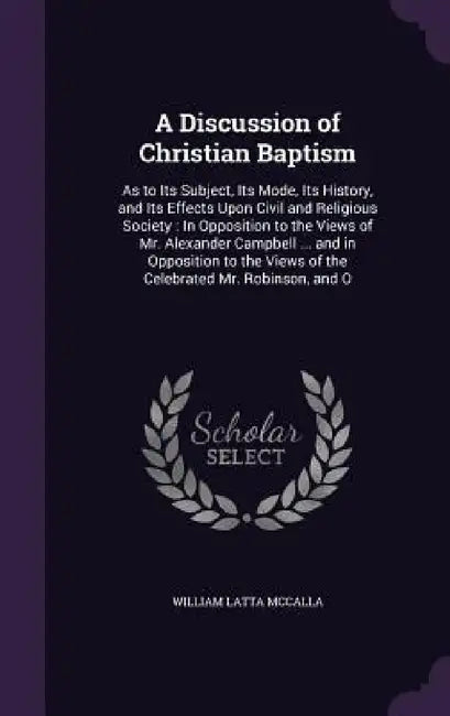 A Discussion of Christian Baptism: As to Its Subject, Its Mode, Its History, and Its Effects Upon Civil and Religious Society: In Opposition to the Vi by William Latta McCalla
