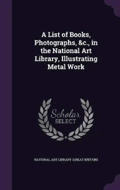 A List of Books, Photographs, &c., in the National Art Library, Illustrating Metal Work by National Art Library (Great Britain)