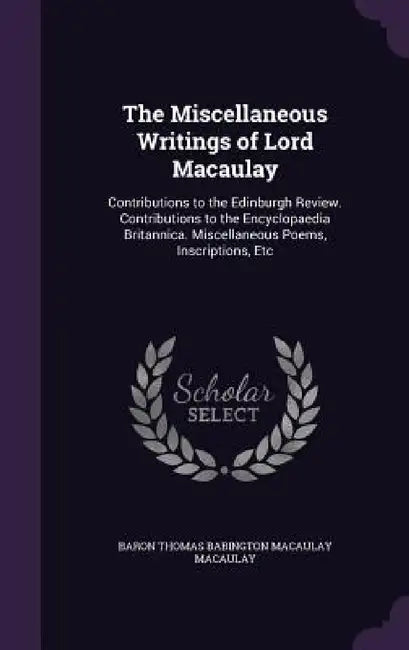The Miscellaneous Writings of Lord Macaulay: Contributions to the Edinburgh Review. Contributions to the Encyclopaedia Britannica. Miscellaneous Poems by Baron Thomas Babington Macaula Macaulay