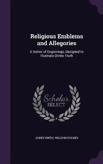 Religious Emblems and Allegories: A Series of Engravings, Designed to Illustrate Divine Truth by James Smith, William Holmes