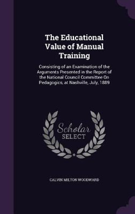 The Educational Value of Manual Training: Consisting of an Examination of the Arguments Presented in the Report of the National Council Committee On P by Calvin Milton Woodward