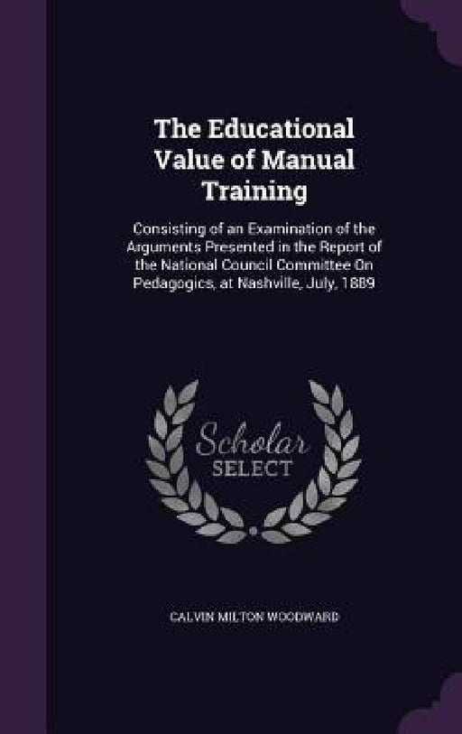 The Educational Value of Manual Training: Consisting of an Examination of the Arguments Presented in the Report of the National Council Committee On P by Calvin Milton Woodward