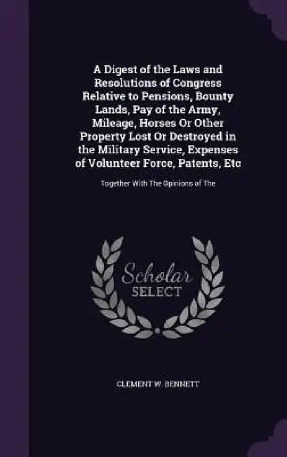 A Digest of the Laws and Resolutions of Congress Relative to Pensions, Bounty Lands, Pay of the Army, Mileage, Horses Or Other Property Lost Or Destro by Clement W. Bennett
