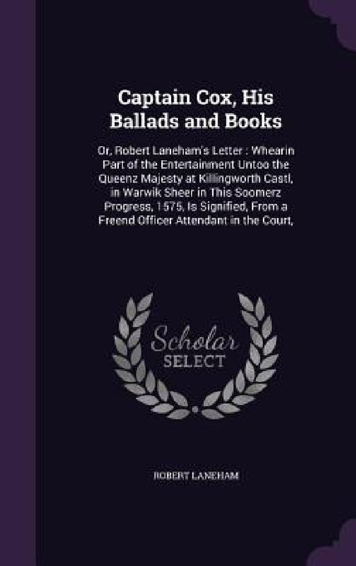 Captain Cox, His Ballads and Books: Or, Robert Laneham's Letter: Whearin Part of the Entertainment Untoo the Queenz Majesty at Killingworth Castl, in by Robert Laneham