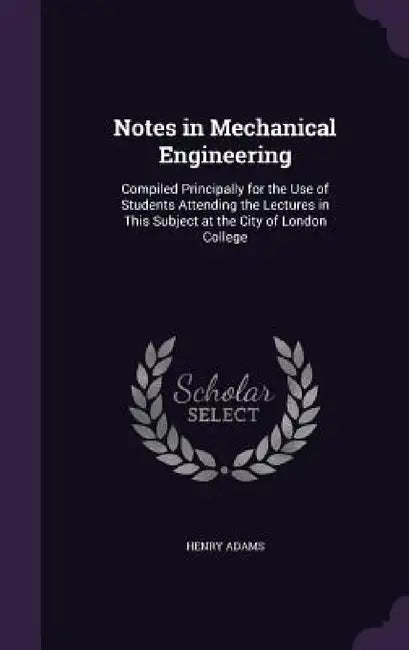 Notes in Mechanical Engineering: Compiled Principally for the Use of Students Attending the Lectures in This Subject at the City of London College by Henry Adams