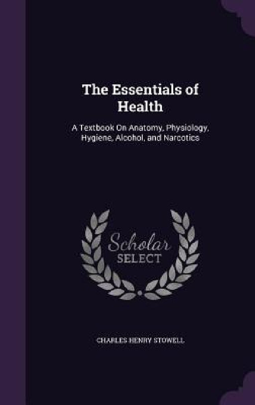 The Essentials of Health: A Textbook On Anatomy, Physiology, Hygiene, Alcohol, and Narcotics by Charles Henry Stowell