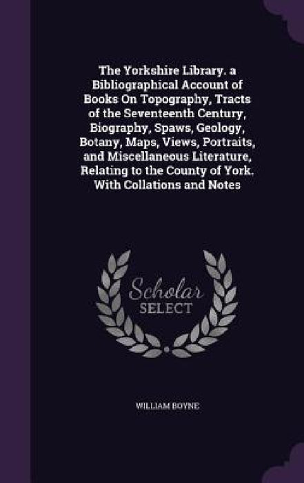 The Yorkshire Library. a Bibliographical Account of Books On Topography, Tracts of the Seventeenth Century, Biography, Spaws, Geology, Botany, Maps, V by William Boyne