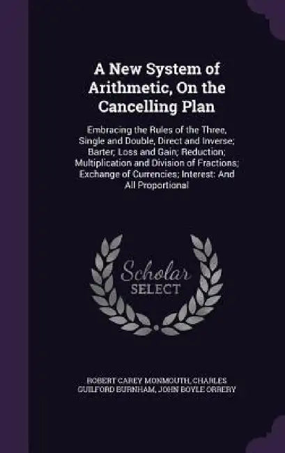 A New System of Arithmetic, On the Cancelling Plan: Embracing the Rules of the Three, Single and Double, Direct and Inverse; Barter; Loss and Gain; Re by Robert Carey Monmouth, Charles Guilford Burnham, John Boyle Orrery