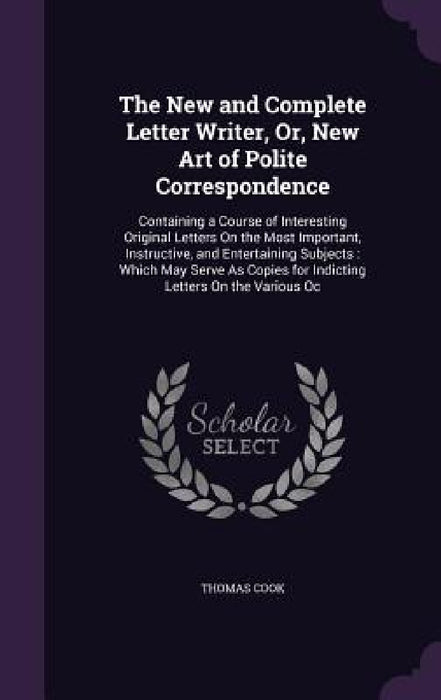 The New and Complete Letter Writer, Or, New Art of Polite Correspondence: Containing a Course of Interesting Original Letters On the Most Important, I by Thomas Cook