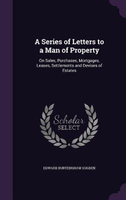 A Series of Letters to a Man of Property: On Sales, Purchases, Mortgages, Leases, Settlements and Devises of Estates by Edward Burtenshaw Sugden