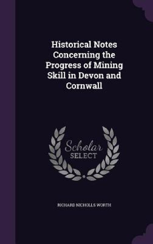 Historical Notes Concerning the Progress of Mining Skill in Devon and Cornwall by Richard Nicholls Worth