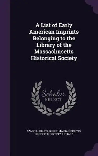 A List of Early American Imprints Belonging to the Library of the Massachusetts Historical Society by Samuel Abbott Green, Massachusetts Historical Society Librar