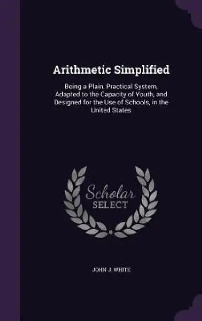 Arithmetic Simplified: Being a Plain, Practical System, Adapted to the Capacity of Youth, and Designed for the Use of Schools, in the United States by John J. White