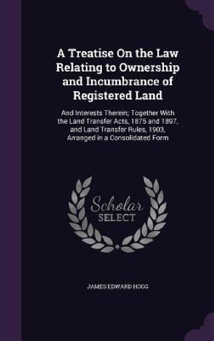 A Treatise On the Law Relating to Ownership and Incumbrance of Registered Land: And Interests Therein; Together With the Land Transfer Acts, 1875 and by James Edward Hogg
