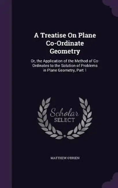 A Treatise On Plane Co-Ordinate Geometry: Or, the Application of the Method of Co-Ordinates to the Solution of Problems in Plane Geometry, Part 1 by Matthew O'Brien