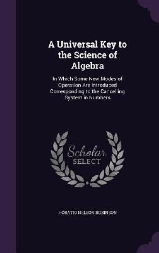 A Universal Key to the Science of Algebra: In Which Some New Modes of Operation Are Introduced Corresponding to the Cancelling System in Numbers by Horatio Nelson Robinson