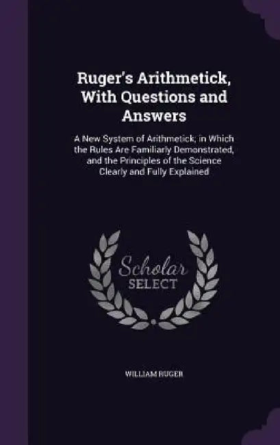 Ruger's Arithmetick, With Questions and Answers: A New System of Arithmetick; in Which the Rules Are Familiarly Demonstrated, and the Principles of th by William Ruger