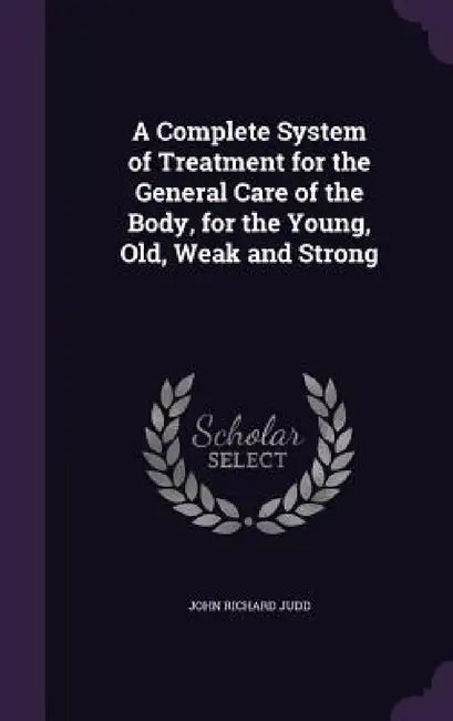 A Complete System of Treatment for the General Care of the Body, for the Young, Old, Weak and Strong by John Richard Judd