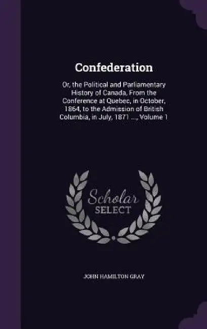 Confederation: Or, the Political and Parliamentary History of Canada, From the Conference at Quebec, in October, 1864, to the Admissi by John Hamilton Gray