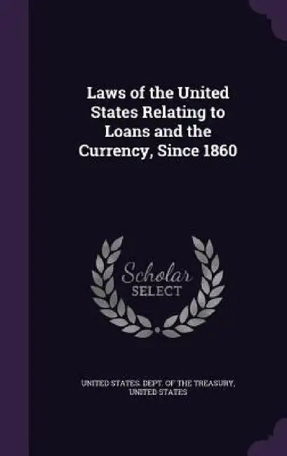 Laws of the United States Relating to Loans and the Currency, Since 1860 by United States Dept of the Treasury, United States