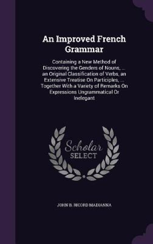 An Improved French Grammar: Containing a New Method of Discovering the Genders of Nouns, ... an Original Classification of Verbs, an Extensive Tre by John B. Ricord Madianna