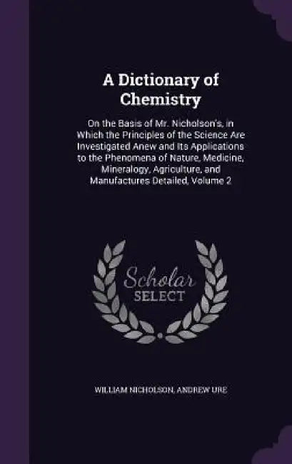 A Dictionary of Chemistry: On the Basis of Mr. Nicholson's, in Which the Principles of the Science Are Investigated Anew and Its Applications to by William Nicholson, Andrew Ure