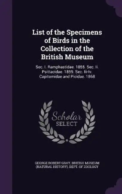 List of the Specimens of Birds in the Collection of the British Museum: Sec. I. Ramphastidae. 1855. Sec. Ii. Psittacidae. 1859. Sec. Iii-Iv. Capitomid by George Robert Gray, British Museum (Natural History) Dept