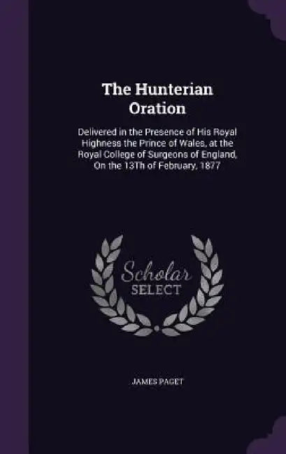 The Hunterian Oration: Delivered in the Presence of His Royal Highness the Prince of Wales, at the Royal College of Surgeons of England, On t by James Paget