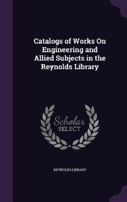 Catalogs of Works On Engineering and Allied Subjects in the Reynolds Library by Reynolds Library