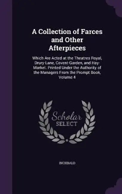 A Collection of Farces and Other Afterpieces: Which Are Acted at the Theatres Royal, Drury-Lane, Covent-Garden, and Hay-Market. Printed Under the Auth by Inchbald