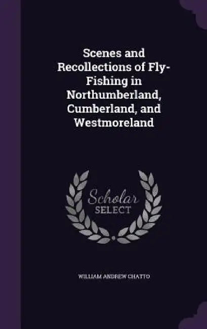 Scenes and Recollections of Fly-Fishing in Northumberland, Cumberland, and Westmoreland by William Andrew Chatto