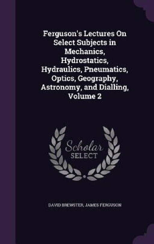 Ferguson's Lectures On Select Subjects in Mechanics, Hydrostatics, Hydraulics, Pneumatics, Optics, Geography, Astronomy, and Dialling, Volume 2 by David Brewster, James Ferguson