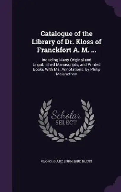 Catalogue of the Library of Dr. Kloss of Franckfort A. M. ...: Including Many Original and Unpublished Manuscripts, and Printed Books With Ms. Annotat by Georg Franz Burkhard Kloss