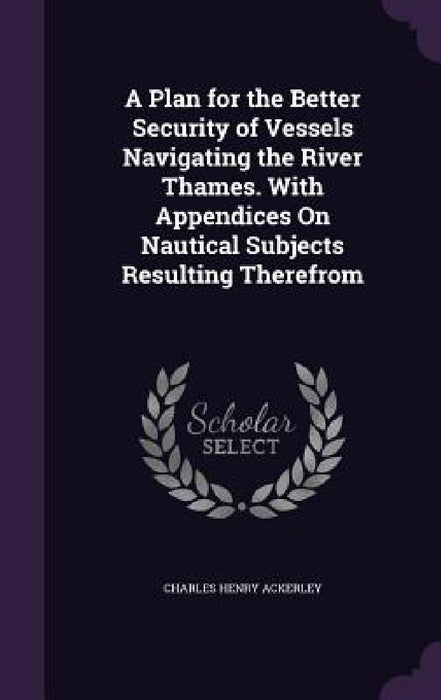 A Plan for the Better Security of Vessels Navigating the River Thames. With Appendices On Nautical Subjects Resulting Therefrom by Charles Henry Ackerley
