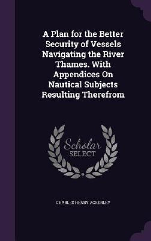 A Plan for the Better Security of Vessels Navigating the River Thames. With Appendices On Nautical Subjects Resulting Therefrom by Charles Henry Ackerley