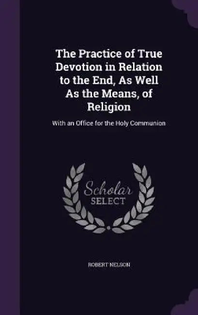 The Practice of True Devotion in Relation to the End, As Well As the Means, of Religion: With an Office for the Holy Communion by Robert Nelson