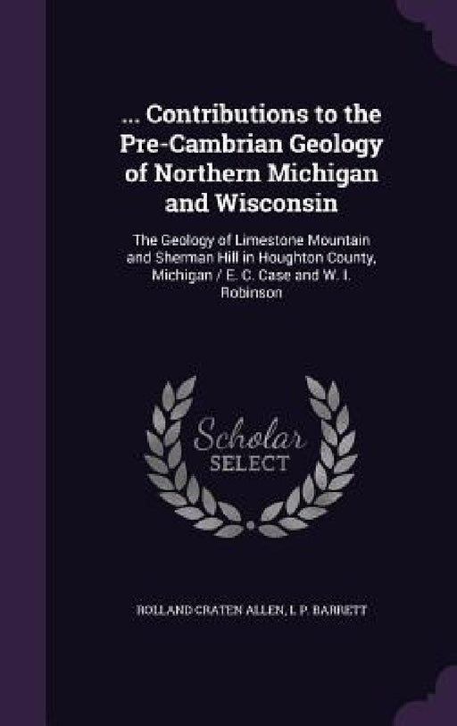 ... Contributions to the Pre-Cambrian Geology of Northern Michigan and Wisconsin: The Geology of Limestone Mountain and Sherman Hill in Houghton Count by Rolland Craten Allen, L. P. Barrett