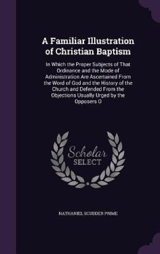 A Familiar Illustration of Christian Baptism: In Which the Proper Subjects of That Ordinance and the Mode of Administration Are Ascertained From the W by Nathaniel Scudder Prime