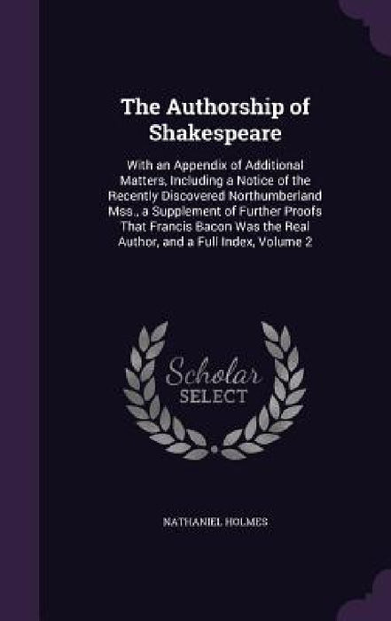 The Authorship of Shakespeare: With an Appendix of Additional Matters, Including a Notice of the Recently Discovered Northumberland Mss., a Supplemen by Nathaniel Holmes