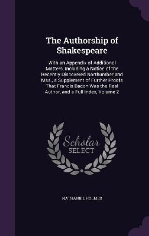 The Authorship of Shakespeare: With an Appendix of Additional Matters, Including a Notice of the Recently Discovered Northumberland Mss., a Supplemen by Nathaniel Holmes