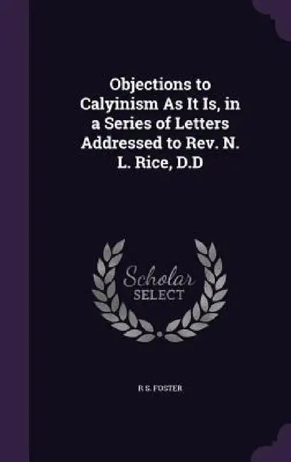 Objections to Calyinism As It Is, in a Series of Letters Addressed to Rev. N. L. Rice, D.D by R. S. Foster