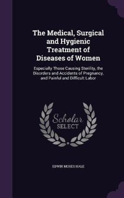 The Medical, Surgical and Hygienic Treatment of Diseases of Women: Especially Those Causing Sterility, the Disorders and Accidents of Pregnancy, and P by Edwin Moses Hale