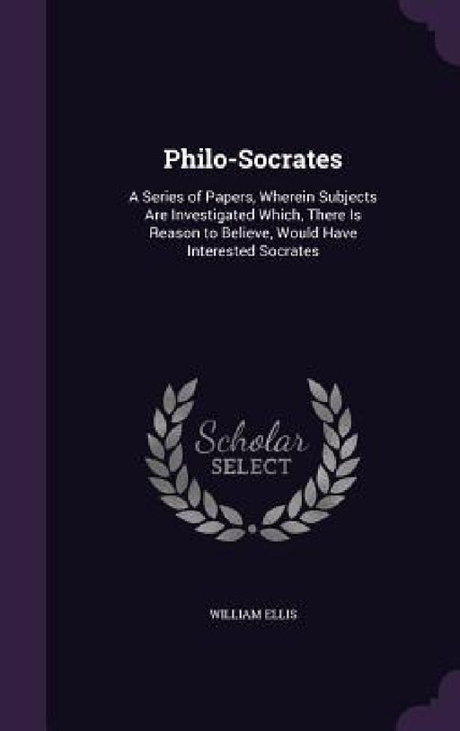Philo-Socrates: A Series of Papers, Wherein Subjects Are Investigated Which, There Is Reason to Believe, Would Have Interested Socrate by William Ellis
