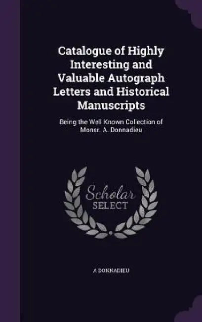 Catalogue of Highly Interesting and Valuable Autograph Letters and Historical Manuscripts: Being the Well Known Collection of Monsr. A. Donnadieu by A. Donnadieu
